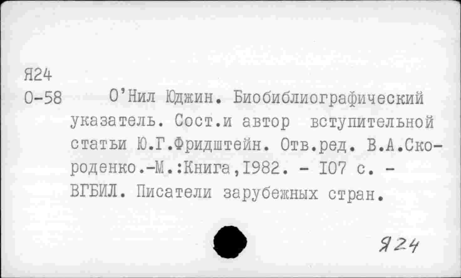 ﻿Я24
0-58 О’Нил Юджин. Биобиблиографический указатель. Сост.и автор вступительной статьи Ю.Г.Фридштейн. Отв.ред. В.А.Ско-роденко.-М. .‘Книга, 1982. - 107 с. -ВГБИЛ. Писатели зарубежных стран.
^2^